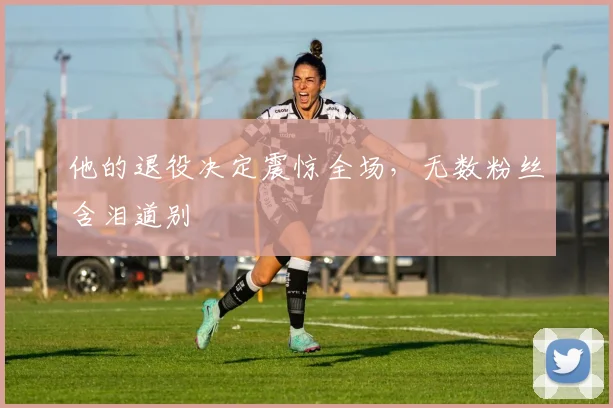 他的退役决定震惊全场,无数粉丝含泪道别