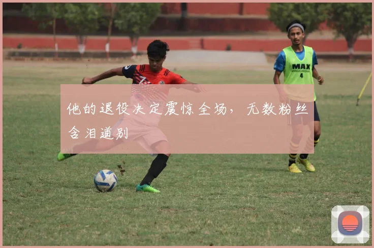他的退役决定震惊全场,无数粉丝含泪道别