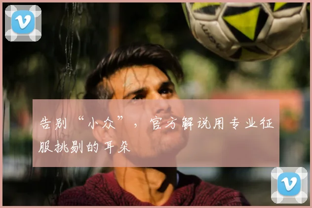 告别“小众”，官方解说用专业征服挑剔的耳朵