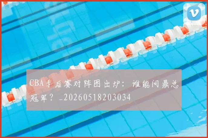 CBA季后赛对阵图出炉:谁能问鼎总冠军?_20260518203034